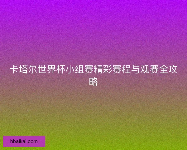卡塔尔世界杯小组赛精彩赛程与观赛全攻略