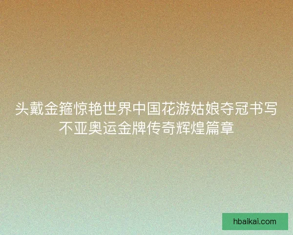 头戴金箍惊艳世界中国花游姑娘夺冠书写不亚奥运金牌传奇辉煌篇章