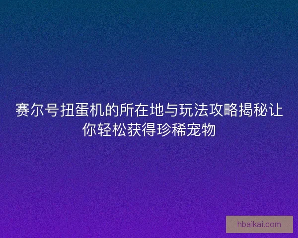 赛尔号扭蛋机的所在地与玩法攻略揭秘让你轻松获得珍稀宠物