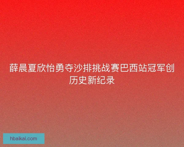 薛晨夏欣怡勇夺沙排挑战赛巴西站冠军创历史新纪录