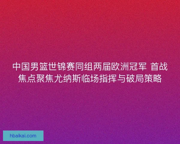中国男篮世锦赛同组两届欧洲冠军 首战焦点聚焦尤纳斯临场指挥与破局策略