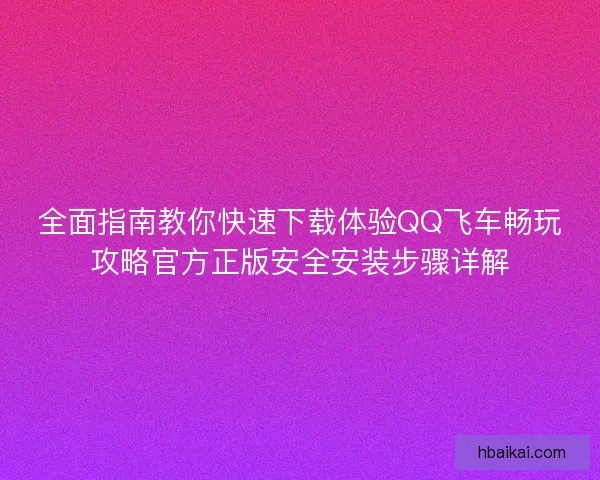 全面指南教你快速下载体验QQ飞车畅玩攻略官方正版安全安装步骤详解